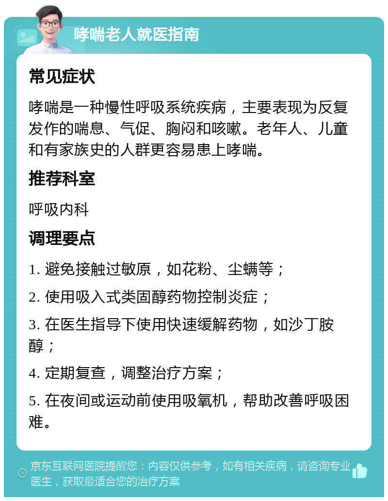 哮喘老人就医指南 常见症状 哮喘是一种慢性呼吸系统疾病，主要表现为反复发作的喘息、气促、胸闷和咳嗽。老年人、儿童和有家族史的人群更容易患上哮喘。 推荐科室 呼吸内科 调理要点 1. 避免接触过敏原，如花粉、尘螨等； 2. 使用吸入式类固醇药物控制炎症； 3. 在医生指导下使用快速缓解药物，如沙丁胺醇； 4. 定期复查，调整治疗方案； 5. 在夜间或运动前使用吸氧机，帮助改善呼吸困难。