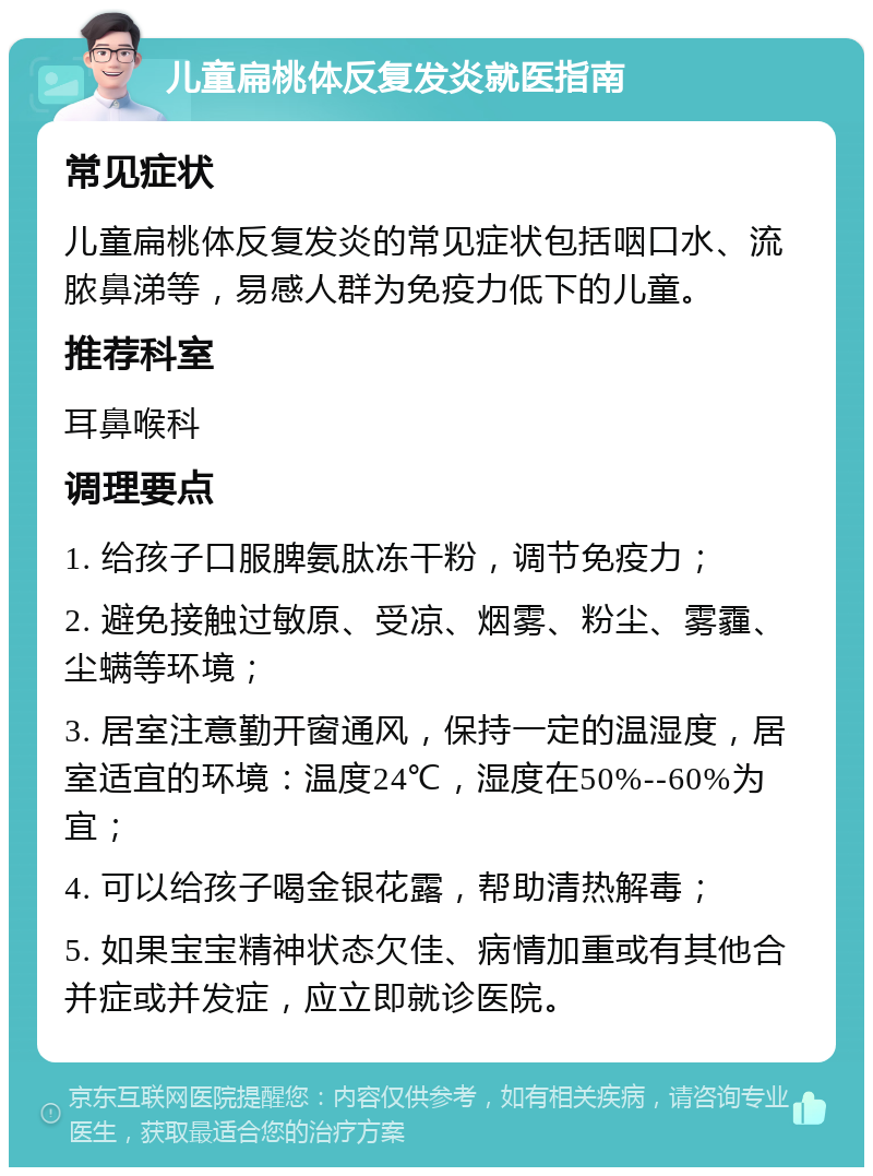 儿童扁桃体反复发炎就医指南 常见症状 儿童扁桃体反复发炎的常见症状包括咽口水、流脓鼻涕等，易感人群为免疫力低下的儿童。 推荐科室 耳鼻喉科 调理要点 1. 给孩子口服脾氨肽冻干粉，调节免疫力； 2. 避免接触过敏原、受凉、烟雾、粉尘、雾霾、尘螨等环境； 3. 居室注意勤开窗通风，保持一定的温湿度，居室适宜的环境：温度24℃，湿度在50%--60%为宜； 4. 可以给孩子喝金银花露，帮助清热解毒； 5. 如果宝宝精神状态欠佳、病情加重或有其他合并症或并发症，应立即就诊医院。