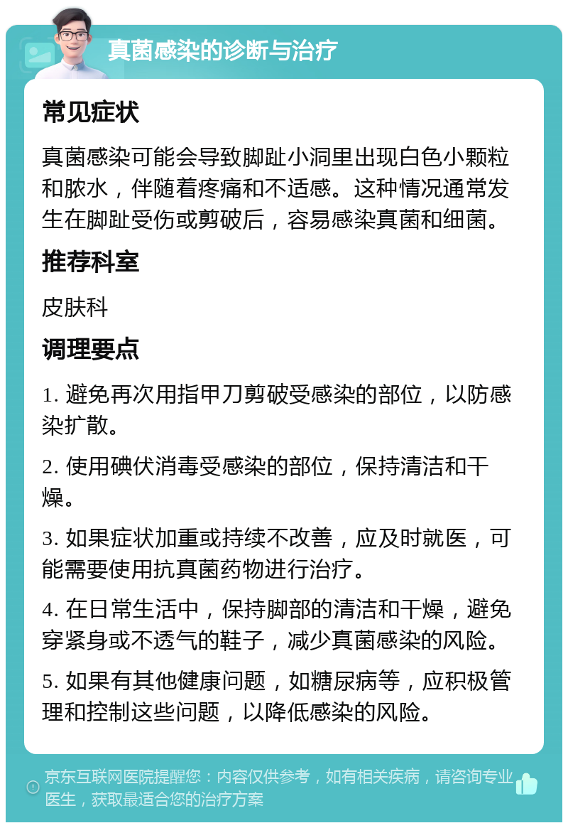 真菌感染的诊断与治疗 常见症状 真菌感染可能会导致脚趾小洞里出现白色小颗粒和脓水，伴随着疼痛和不适感。这种情况通常发生在脚趾受伤或剪破后，容易感染真菌和细菌。 推荐科室 皮肤科 调理要点 1. 避免再次用指甲刀剪破受感染的部位，以防感染扩散。 2. 使用碘伏消毒受感染的部位，保持清洁和干燥。 3. 如果症状加重或持续不改善，应及时就医，可能需要使用抗真菌药物进行治疗。 4. 在日常生活中，保持脚部的清洁和干燥，避免穿紧身或不透气的鞋子，减少真菌感染的风险。 5. 如果有其他健康问题，如糖尿病等，应积极管理和控制这些问题，以降低感染的风险。