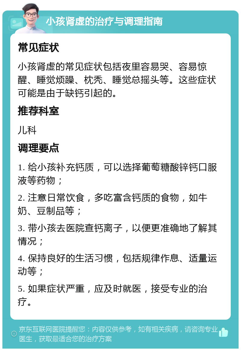 小孩肾虚的治疗与调理指南 常见症状 小孩肾虚的常见症状包括夜里容易哭、容易惊醒、睡觉烦躁、枕秃、睡觉总摇头等。这些症状可能是由于缺钙引起的。 推荐科室 儿科 调理要点 1. 给小孩补充钙质，可以选择葡萄糖酸锌钙口服液等药物； 2. 注意日常饮食，多吃富含钙质的食物，如牛奶、豆制品等； 3. 带小孩去医院查钙离子，以便更准确地了解其情况； 4. 保持良好的生活习惯，包括规律作息、适量运动等； 5. 如果症状严重，应及时就医，接受专业的治疗。