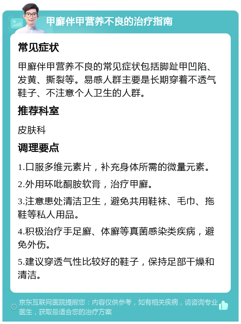 甲廯伴甲营养不良的治疗指南 常见症状 甲廯伴甲营养不良的常见症状包括脚趾甲凹陷、发黄、撕裂等。易感人群主要是长期穿着不透气鞋子、不注意个人卫生的人群。 推荐科室 皮肤科 调理要点 1.口服多维元素片，补充身体所需的微量元素。 2.外用环吡酮胺软膏，治疗甲廯。 3.注意患处清洁卫生，避免共用鞋袜、毛巾、拖鞋等私人用品。 4.积极治疗手足廯、体廯等真菌感染类疾病，避免外伤。 5.建议穿透气性比较好的鞋子，保持足部干燥和清洁。