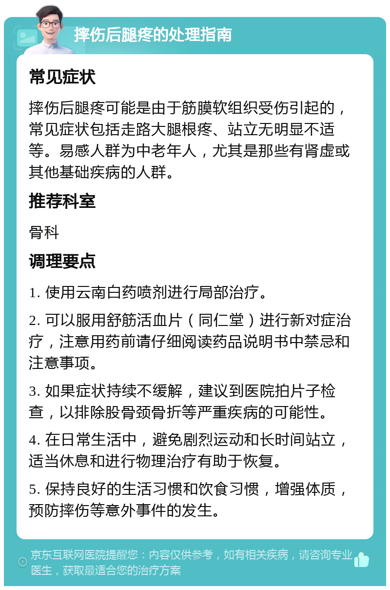 摔伤后腿疼的处理指南 常见症状 摔伤后腿疼可能是由于筋膜软组织受伤引起的，常见症状包括走路大腿根疼、站立无明显不适等。易感人群为中老年人，尤其是那些有肾虚或其他基础疾病的人群。 推荐科室 骨科 调理要点 1. 使用云南白药喷剂进行局部治疗。 2. 可以服用舒筋活血片（同仁堂）进行新对症治疗，注意用药前请仔细阅读药品说明书中禁忌和注意事项。 3. 如果症状持续不缓解，建议到医院拍片子检查，以排除股骨颈骨折等严重疾病的可能性。 4. 在日常生活中，避免剧烈运动和长时间站立，适当休息和进行物理治疗有助于恢复。 5. 保持良好的生活习惯和饮食习惯，增强体质，预防摔伤等意外事件的发生。