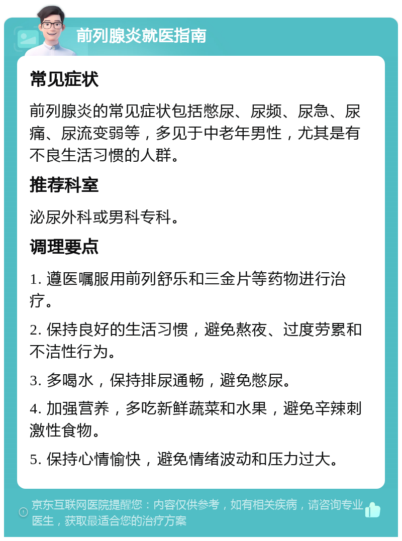 前列腺炎就医指南 常见症状 前列腺炎的常见症状包括憋尿、尿频、尿急、尿痛、尿流变弱等，多见于中老年男性，尤其是有不良生活习惯的人群。 推荐科室 泌尿外科或男科专科。 调理要点 1. 遵医嘱服用前列舒乐和三金片等药物进行治疗。 2. 保持良好的生活习惯，避免熬夜、过度劳累和不洁性行为。 3. 多喝水，保持排尿通畅，避免憋尿。 4. 加强营养，多吃新鲜蔬菜和水果，避免辛辣刺激性食物。 5. 保持心情愉快，避免情绪波动和压力过大。