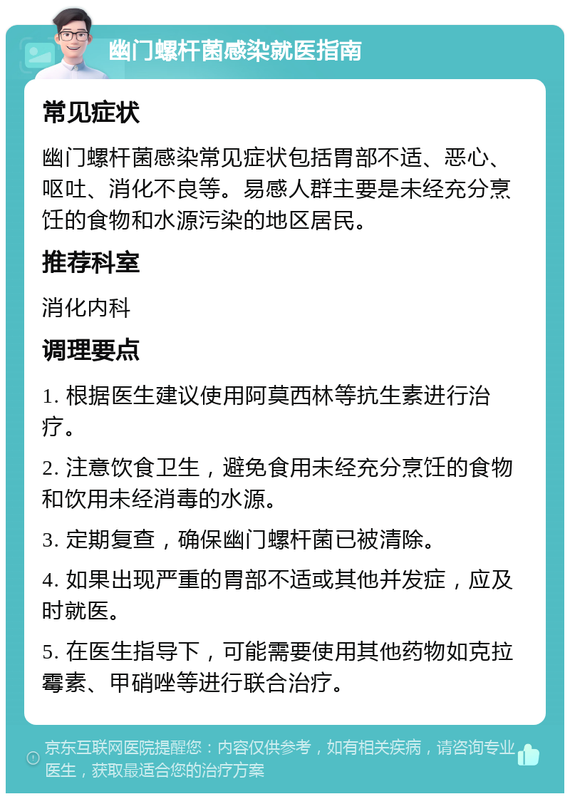 幽门螺杆菌感染就医指南 常见症状 幽门螺杆菌感染常见症状包括胃部不适、恶心、呕吐、消化不良等。易感人群主要是未经充分烹饪的食物和水源污染的地区居民。 推荐科室 消化内科 调理要点 1. 根据医生建议使用阿莫西林等抗生素进行治疗。 2. 注意饮食卫生，避免食用未经充分烹饪的食物和饮用未经消毒的水源。 3. 定期复查，确保幽门螺杆菌已被清除。 4. 如果出现严重的胃部不适或其他并发症，应及时就医。 5. 在医生指导下，可能需要使用其他药物如克拉霉素、甲硝唑等进行联合治疗。