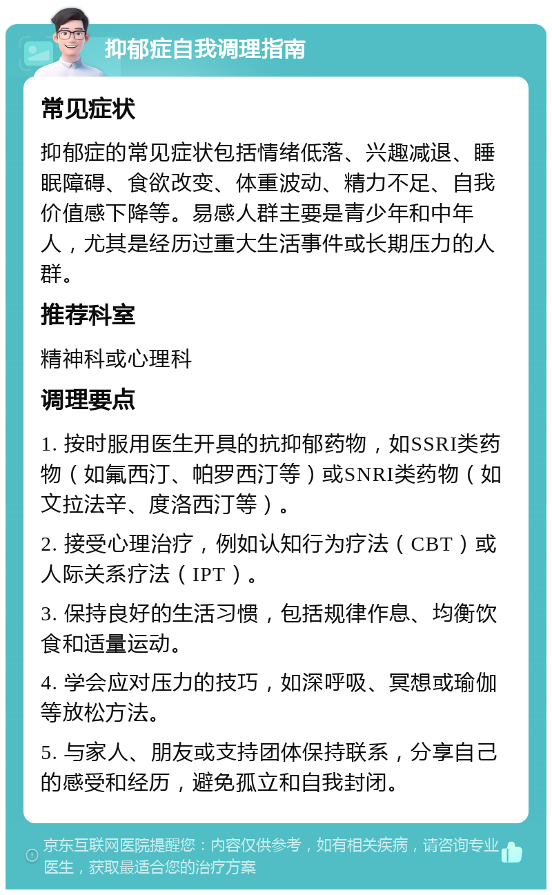 抑郁症自我调理指南 常见症状 抑郁症的常见症状包括情绪低落、兴趣减退、睡眠障碍、食欲改变、体重波动、精力不足、自我价值感下降等。易感人群主要是青少年和中年人，尤其是经历过重大生活事件或长期压力的人群。 推荐科室 精神科或心理科 调理要点 1. 按时服用医生开具的抗抑郁药物，如SSRI类药物（如氟西汀、帕罗西汀等）或SNRI类药物（如文拉法辛、度洛西汀等）。 2. 接受心理治疗，例如认知行为疗法（CBT）或人际关系疗法（IPT）。 3. 保持良好的生活习惯，包括规律作息、均衡饮食和适量运动。 4. 学会应对压力的技巧，如深呼吸、冥想或瑜伽等放松方法。 5. 与家人、朋友或支持团体保持联系，分享自己的感受和经历，避免孤立和自我封闭。