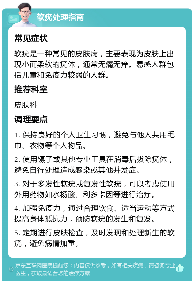 软疣处理指南 常见症状 软疣是一种常见的皮肤病，主要表现为皮肤上出现小而柔软的疣体，通常无痛无痒。易感人群包括儿童和免疫力较弱的人群。 推荐科室 皮肤科 调理要点 1. 保持良好的个人卫生习惯，避免与他人共用毛巾、衣物等个人物品。 2. 使用镊子或其他专业工具在消毒后拔除疣体，避免自行处理造成感染或其他并发症。 3. 对于多发性软疣或复发性软疣，可以考虑使用外用药物如水杨酸、利多卡因等进行治疗。 4. 加强免疫力，通过合理饮食、适当运动等方式提高身体抵抗力，预防软疣的发生和复发。 5. 定期进行皮肤检查，及时发现和处理新生的软疣，避免病情加重。