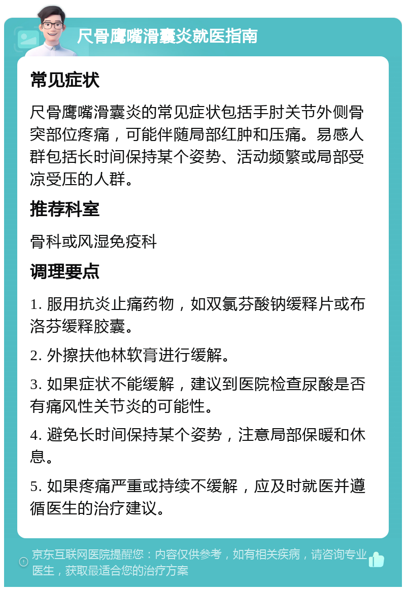 尺骨鹰嘴滑囊炎就医指南 常见症状 尺骨鹰嘴滑囊炎的常见症状包括手肘关节外侧骨突部位疼痛，可能伴随局部红肿和压痛。易感人群包括长时间保持某个姿势、活动频繁或局部受凉受压的人群。 推荐科室 骨科或风湿免疫科 调理要点 1. 服用抗炎止痛药物，如双氯芬酸钠缓释片或布洛芬缓释胶囊。 2. 外擦扶他林软膏进行缓解。 3. 如果症状不能缓解，建议到医院检查尿酸是否有痛风性关节炎的可能性。 4. 避免长时间保持某个姿势，注意局部保暖和休息。 5. 如果疼痛严重或持续不缓解，应及时就医并遵循医生的治疗建议。