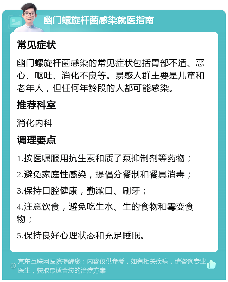 幽门螺旋杆菌感染就医指南 常见症状 幽门螺旋杆菌感染的常见症状包括胃部不适、恶心、呕吐、消化不良等。易感人群主要是儿童和老年人，但任何年龄段的人都可能感染。 推荐科室 消化内科 调理要点 1.按医嘱服用抗生素和质子泵抑制剂等药物； 2.避免家庭性感染，提倡分餐制和餐具消毒； 3.保持口腔健康，勤漱口、刷牙； 4.注意饮食，避免吃生水、生的食物和霉变食物； 5.保持良好心理状态和充足睡眠。