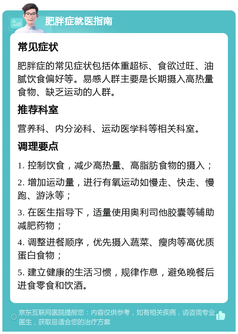 肥胖症就医指南 常见症状 肥胖症的常见症状包括体重超标、食欲过旺、油腻饮食偏好等。易感人群主要是长期摄入高热量食物、缺乏运动的人群。 推荐科室 营养科、内分泌科、运动医学科等相关科室。 调理要点 1. 控制饮食，减少高热量、高脂肪食物的摄入； 2. 增加运动量，进行有氧运动如慢走、快走、慢跑、游泳等； 3. 在医生指导下，适量使用奥利司他胶囊等辅助减肥药物； 4. 调整进餐顺序，优先摄入蔬菜、瘦肉等高优质蛋白食物； 5. 建立健康的生活习惯，规律作息，避免晚餐后进食零食和饮酒。