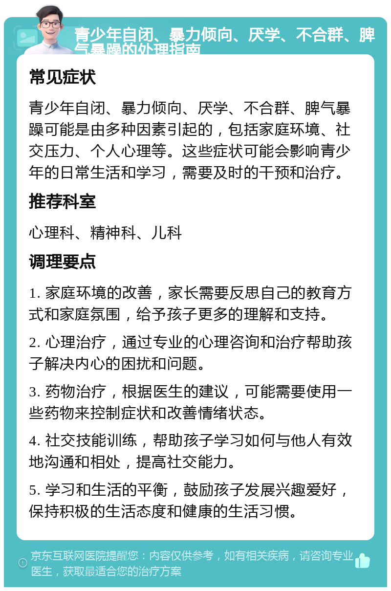 青少年自闭、暴力倾向、厌学、不合群、脾气暴躁的处理指南 常见症状 青少年自闭、暴力倾向、厌学、不合群、脾气暴躁可能是由多种因素引起的，包括家庭环境、社交压力、个人心理等。这些症状可能会影响青少年的日常生活和学习，需要及时的干预和治疗。 推荐科室 心理科、精神科、儿科 调理要点 1. 家庭环境的改善，家长需要反思自己的教育方式和家庭氛围，给予孩子更多的理解和支持。 2. 心理治疗，通过专业的心理咨询和治疗帮助孩子解决内心的困扰和问题。 3. 药物治疗，根据医生的建议，可能需要使用一些药物来控制症状和改善情绪状态。 4. 社交技能训练，帮助孩子学习如何与他人有效地沟通和相处，提高社交能力。 5. 学习和生活的平衡，鼓励孩子发展兴趣爱好，保持积极的生活态度和健康的生活习惯。