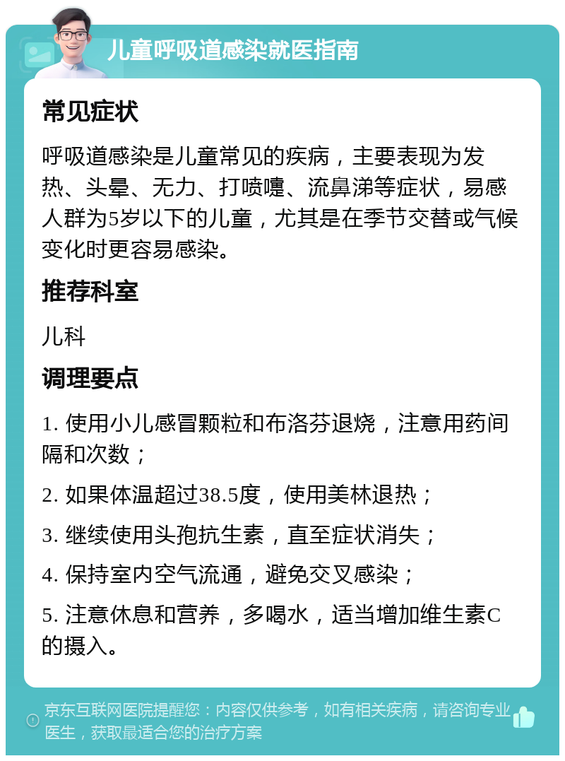 儿童呼吸道感染就医指南 常见症状 呼吸道感染是儿童常见的疾病，主要表现为发热、头晕、无力、打喷嚏、流鼻涕等症状，易感人群为5岁以下的儿童，尤其是在季节交替或气候变化时更容易感染。 推荐科室 儿科 调理要点 1. 使用小儿感冒颗粒和布洛芬退烧，注意用药间隔和次数； 2. 如果体温超过38.5度，使用美林退热； 3. 继续使用头孢抗生素，直至症状消失； 4. 保持室内空气流通，避免交叉感染； 5. 注意休息和营养，多喝水，适当增加维生素C的摄入。