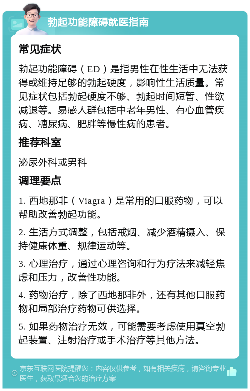 勃起功能障碍就医指南 常见症状 勃起功能障碍（ED）是指男性在性生活中无法获得或维持足够的勃起硬度，影响性生活质量。常见症状包括勃起硬度不够、勃起时间短暂、性欲减退等。易感人群包括中老年男性、有心血管疾病、糖尿病、肥胖等慢性病的患者。 推荐科室 泌尿外科或男科 调理要点 1. 西地那非（Viagra）是常用的口服药物，可以帮助改善勃起功能。 2. 生活方式调整，包括戒烟、减少酒精摄入、保持健康体重、规律运动等。 3. 心理治疗，通过心理咨询和行为疗法来减轻焦虑和压力，改善性功能。 4. 药物治疗，除了西地那非外，还有其他口服药物和局部治疗药物可供选择。 5. 如果药物治疗无效，可能需要考虑使用真空勃起装置、注射治疗或手术治疗等其他方法。