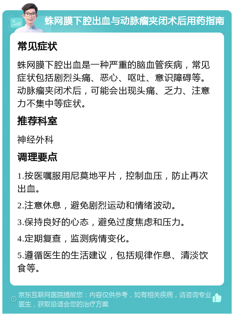 蛛网膜下腔出血与动脉瘤夹闭术后用药指南 常见症状 蛛网膜下腔出血是一种严重的脑血管疾病，常见症状包括剧烈头痛、恶心、呕吐、意识障碍等。动脉瘤夹闭术后，可能会出现头痛、乏力、注意力不集中等症状。 推荐科室 神经外科 调理要点 1.按医嘱服用尼莫地平片，控制血压，防止再次出血。 2.注意休息，避免剧烈运动和情绪波动。 3.保持良好的心态，避免过度焦虑和压力。 4.定期复查，监测病情变化。 5.遵循医生的生活建议，包括规律作息、清淡饮食等。