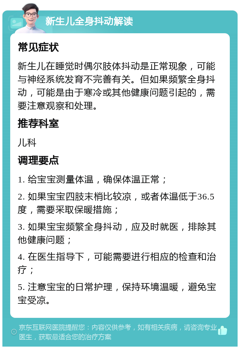 新生儿全身抖动解读 常见症状 新生儿在睡觉时偶尔肢体抖动是正常现象，可能与神经系统发育不完善有关。但如果频繁全身抖动，可能是由于寒冷或其他健康问题引起的，需要注意观察和处理。 推荐科室 儿科 调理要点 1. 给宝宝测量体温，确保体温正常； 2. 如果宝宝四肢末梢比较凉，或者体温低于36.5度，需要采取保暖措施； 3. 如果宝宝频繁全身抖动，应及时就医，排除其他健康问题； 4. 在医生指导下，可能需要进行相应的检查和治疗； 5. 注意宝宝的日常护理，保持环境温暖，避免宝宝受凉。