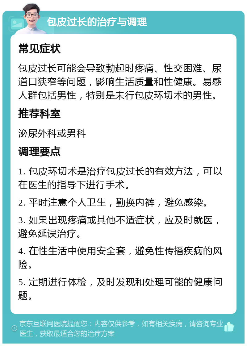 包皮过长的治疗与调理 常见症状 包皮过长可能会导致勃起时疼痛、性交困难、尿道口狭窄等问题，影响生活质量和性健康。易感人群包括男性，特别是未行包皮环切术的男性。 推荐科室 泌尿外科或男科 调理要点 1. 包皮环切术是治疗包皮过长的有效方法，可以在医生的指导下进行手术。 2. 平时注意个人卫生，勤换内裤，避免感染。 3. 如果出现疼痛或其他不适症状，应及时就医，避免延误治疗。 4. 在性生活中使用安全套，避免性传播疾病的风险。 5. 定期进行体检，及时发现和处理可能的健康问题。