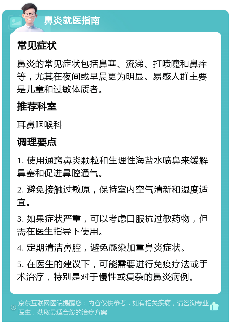 鼻炎就医指南 常见症状 鼻炎的常见症状包括鼻塞、流涕、打喷嚏和鼻痒等，尤其在夜间或早晨更为明显。易感人群主要是儿童和过敏体质者。 推荐科室 耳鼻咽喉科 调理要点 1. 使用通窍鼻炎颗粒和生理性海盐水喷鼻来缓解鼻塞和促进鼻腔通气。 2. 避免接触过敏原，保持室内空气清新和湿度适宜。 3. 如果症状严重，可以考虑口服抗过敏药物，但需在医生指导下使用。 4. 定期清洁鼻腔，避免感染加重鼻炎症状。 5. 在医生的建议下，可能需要进行免疫疗法或手术治疗，特别是对于慢性或复杂的鼻炎病例。