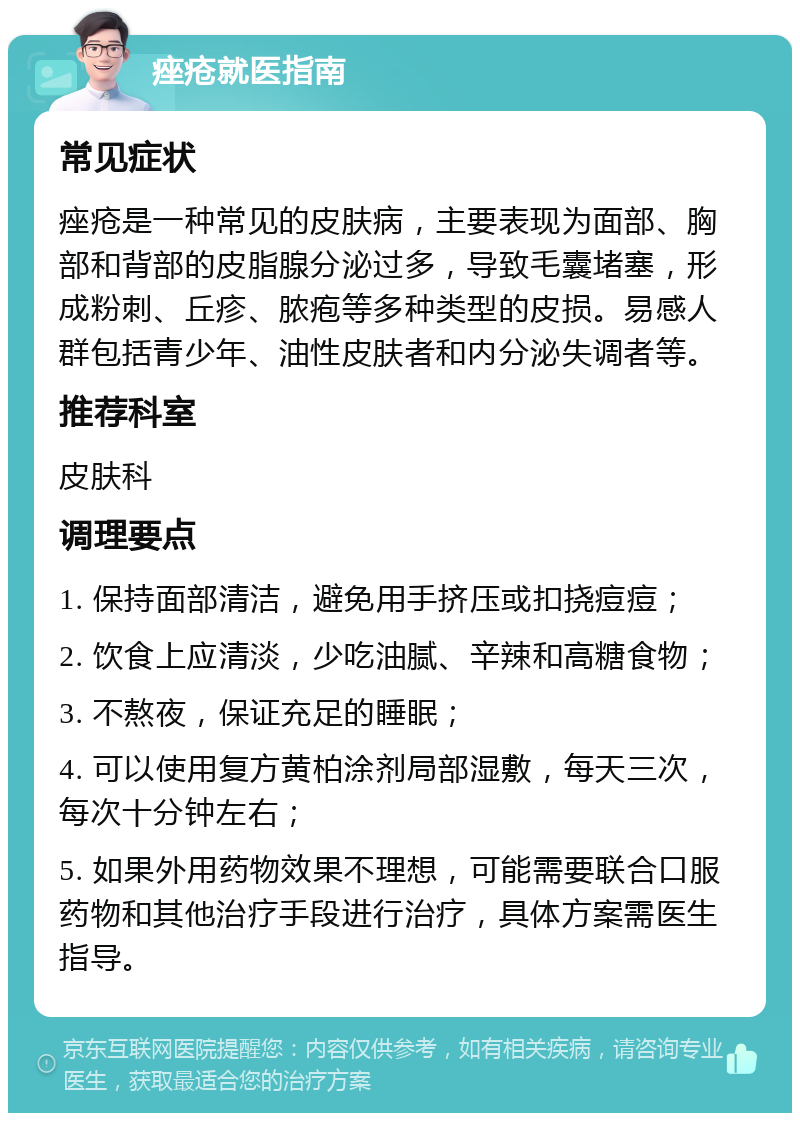 痤疮就医指南 常见症状 痤疮是一种常见的皮肤病，主要表现为面部、胸部和背部的皮脂腺分泌过多，导致毛囊堵塞，形成粉刺、丘疹、脓疱等多种类型的皮损。易感人群包括青少年、油性皮肤者和内分泌失调者等。 推荐科室 皮肤科 调理要点 1. 保持面部清洁，避免用手挤压或扣挠痘痘； 2. 饮食上应清淡，少吃油腻、辛辣和高糖食物； 3. 不熬夜，保证充足的睡眠； 4. 可以使用复方黄柏涂剂局部湿敷，每天三次，每次十分钟左右； 5. 如果外用药物效果不理想，可能需要联合口服药物和其他治疗手段进行治疗，具体方案需医生指导。