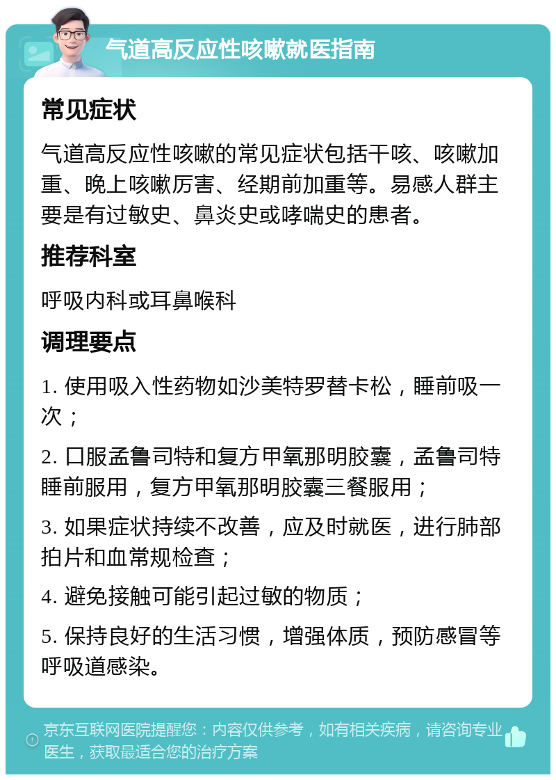 气道高反应性咳嗽就医指南 常见症状 气道高反应性咳嗽的常见症状包括干咳、咳嗽加重、晚上咳嗽厉害、经期前加重等。易感人群主要是有过敏史、鼻炎史或哮喘史的患者。 推荐科室 呼吸内科或耳鼻喉科 调理要点 1. 使用吸入性药物如沙美特罗替卡松，睡前吸一次； 2. 口服孟鲁司特和复方甲氧那明胶囊，孟鲁司特睡前服用，复方甲氧那明胶囊三餐服用； 3. 如果症状持续不改善，应及时就医，进行肺部拍片和血常规检查； 4. 避免接触可能引起过敏的物质； 5. 保持良好的生活习惯，增强体质，预防感冒等呼吸道感染。