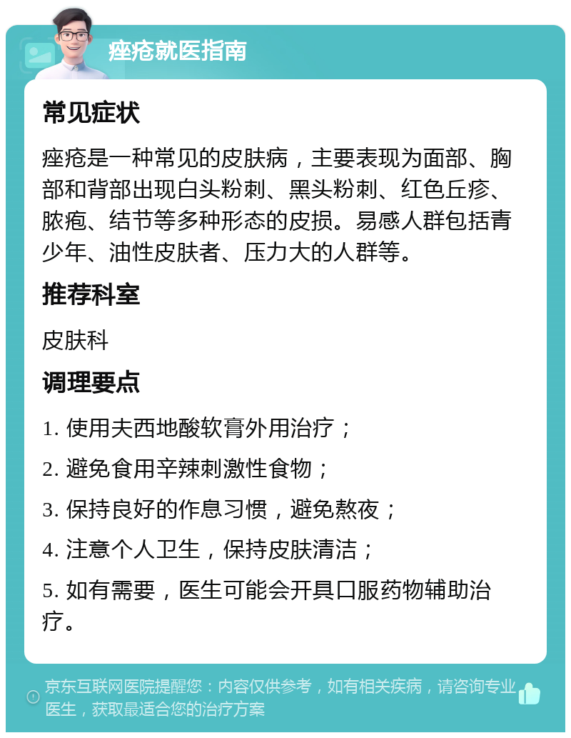 痤疮就医指南 常见症状 痤疮是一种常见的皮肤病，主要表现为面部、胸部和背部出现白头粉刺、黑头粉刺、红色丘疹、脓疱、结节等多种形态的皮损。易感人群包括青少年、油性皮肤者、压力大的人群等。 推荐科室 皮肤科 调理要点 1. 使用夫西地酸软膏外用治疗； 2. 避免食用辛辣刺激性食物； 3. 保持良好的作息习惯，避免熬夜； 4. 注意个人卫生，保持皮肤清洁； 5. 如有需要，医生可能会开具口服药物辅助治疗。