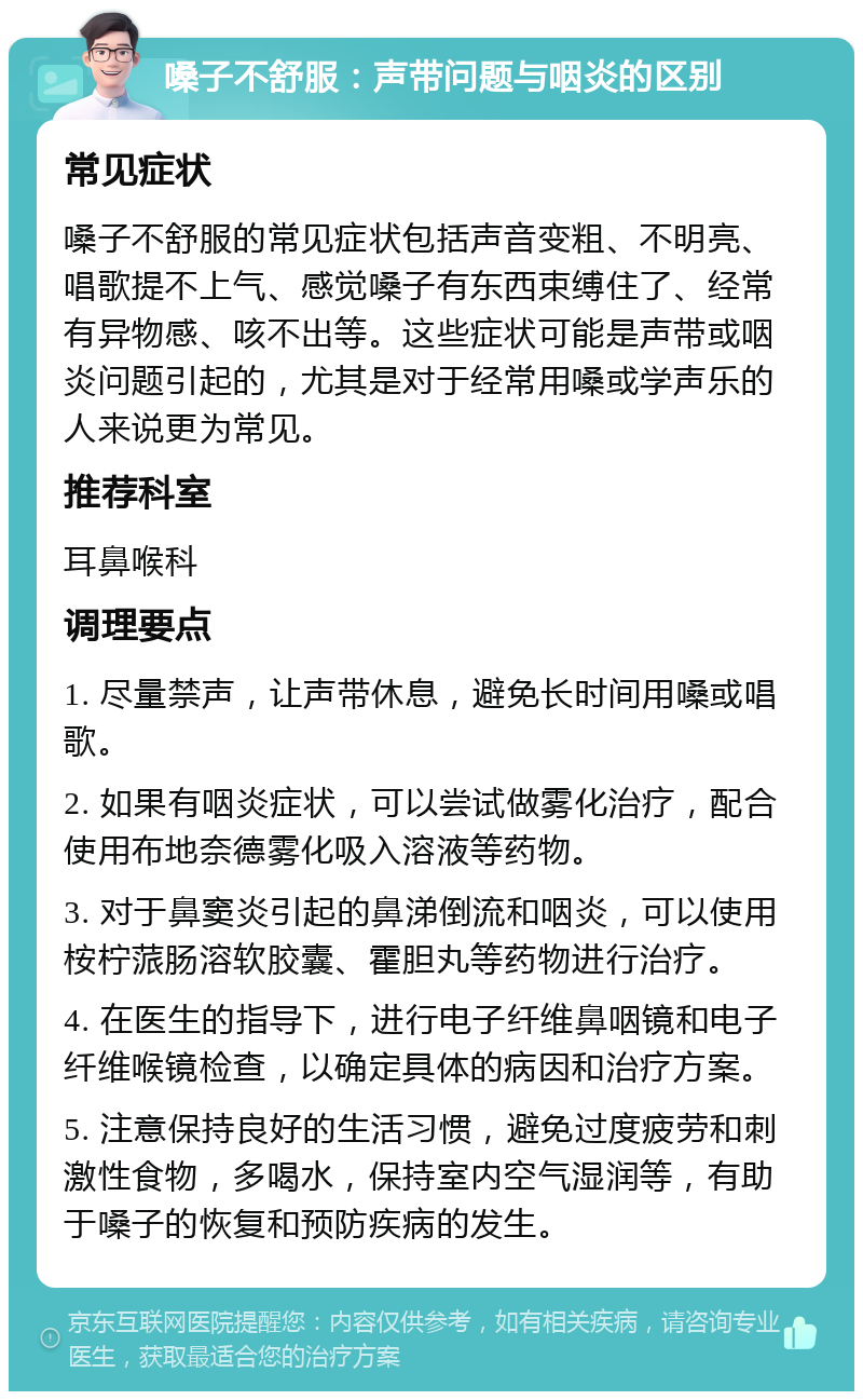 嗓子不舒服：声带问题与咽炎的区别 常见症状 嗓子不舒服的常见症状包括声音变粗、不明亮、唱歌提不上气、感觉嗓子有东西束缚住了、经常有异物感、咳不出等。这些症状可能是声带或咽炎问题引起的，尤其是对于经常用嗓或学声乐的人来说更为常见。 推荐科室 耳鼻喉科 调理要点 1. 尽量禁声，让声带休息，避免长时间用嗓或唱歌。 2. 如果有咽炎症状，可以尝试做雾化治疗，配合使用布地奈德雾化吸入溶液等药物。 3. 对于鼻窦炎引起的鼻涕倒流和咽炎，可以使用桉柠蒎肠溶软胶囊、霍胆丸等药物进行治疗。 4. 在医生的指导下，进行电子纤维鼻咽镜和电子纤维喉镜检查，以确定具体的病因和治疗方案。 5. 注意保持良好的生活习惯，避免过度疲劳和刺激性食物，多喝水，保持室内空气湿润等，有助于嗓子的恢复和预防疾病的发生。