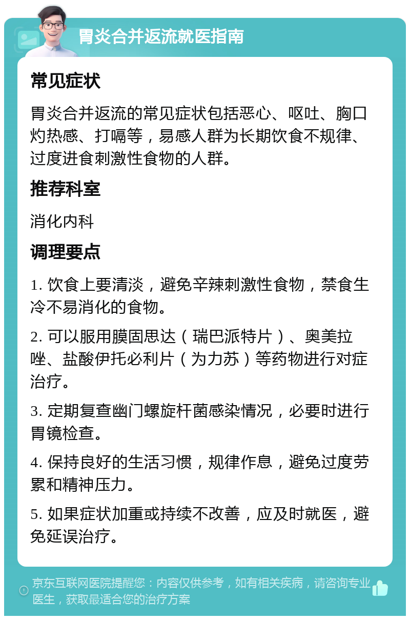 胃炎合并返流就医指南 常见症状 胃炎合并返流的常见症状包括恶心、呕吐、胸口灼热感、打嗝等，易感人群为长期饮食不规律、过度进食刺激性食物的人群。 推荐科室 消化内科 调理要点 1. 饮食上要清淡，避免辛辣刺激性食物，禁食生冷不易消化的食物。 2. 可以服用膜固思达（瑞巴派特片）、奥美拉唑、盐酸伊托必利片（为力苏）等药物进行对症治疗。 3. 定期复查幽门螺旋杆菌感染情况，必要时进行胃镜检查。 4. 保持良好的生活习惯，规律作息，避免过度劳累和精神压力。 5. 如果症状加重或持续不改善，应及时就医，避免延误治疗。