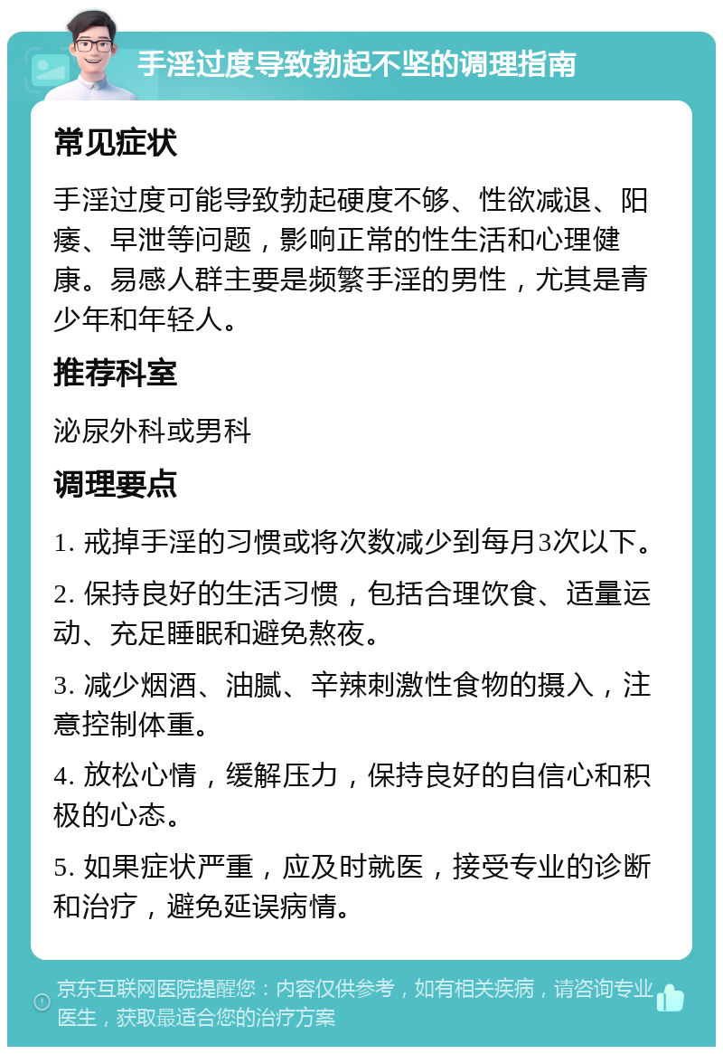 手淫过度导致勃起不坚的调理指南 常见症状 手淫过度可能导致勃起硬度不够、性欲减退、阳痿、早泄等问题，影响正常的性生活和心理健康。易感人群主要是频繁手淫的男性，尤其是青少年和年轻人。 推荐科室 泌尿外科或男科 调理要点 1. 戒掉手淫的习惯或将次数减少到每月3次以下。 2. 保持良好的生活习惯，包括合理饮食、适量运动、充足睡眠和避免熬夜。 3. 减少烟酒、油腻、辛辣刺激性食物的摄入，注意控制体重。 4. 放松心情，缓解压力，保持良好的自信心和积极的心态。 5. 如果症状严重，应及时就医，接受专业的诊断和治疗，避免延误病情。