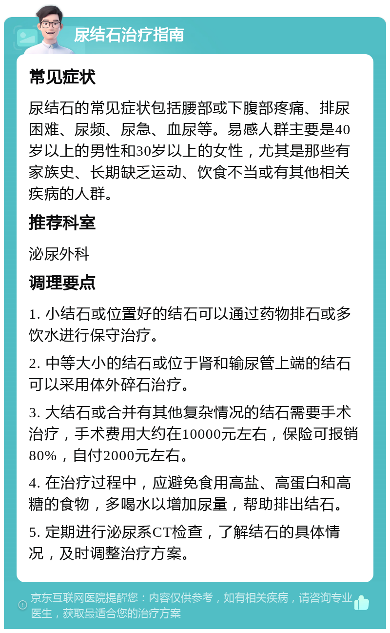 尿结石治疗指南 常见症状 尿结石的常见症状包括腰部或下腹部疼痛、排尿困难、尿频、尿急、血尿等。易感人群主要是40岁以上的男性和30岁以上的女性，尤其是那些有家族史、长期缺乏运动、饮食不当或有其他相关疾病的人群。 推荐科室 泌尿外科 调理要点 1. 小结石或位置好的结石可以通过药物排石或多饮水进行保守治疗。 2. 中等大小的结石或位于肾和输尿管上端的结石可以采用体外碎石治疗。 3. 大结石或合并有其他复杂情况的结石需要手术治疗，手术费用大约在10000元左右，保险可报销80%，自付2000元左右。 4. 在治疗过程中，应避免食用高盐、高蛋白和高糖的食物，多喝水以增加尿量，帮助排出结石。 5. 定期进行泌尿系CT检查，了解结石的具体情况，及时调整治疗方案。