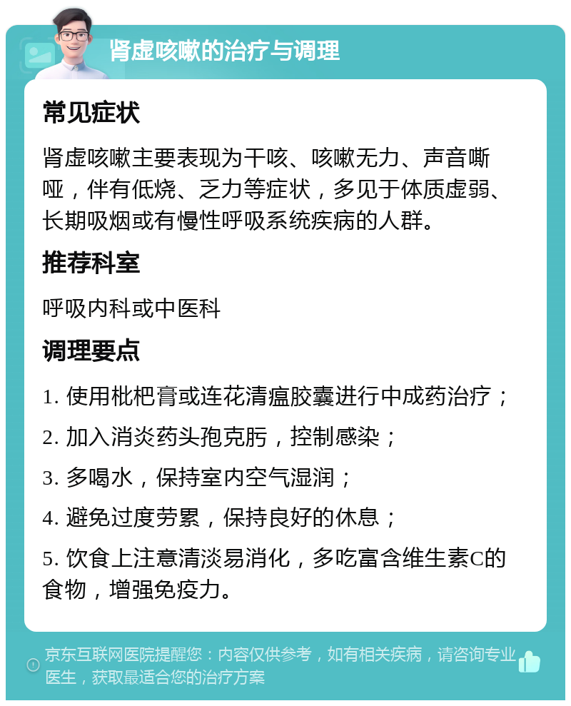 肾虚咳嗽的治疗与调理 常见症状 肾虚咳嗽主要表现为干咳、咳嗽无力、声音嘶哑，伴有低烧、乏力等症状，多见于体质虚弱、长期吸烟或有慢性呼吸系统疾病的人群。 推荐科室 呼吸内科或中医科 调理要点 1. 使用枇杷膏或连花清瘟胶囊进行中成药治疗； 2. 加入消炎药头孢克肟，控制感染； 3. 多喝水，保持室内空气湿润； 4. 避免过度劳累，保持良好的休息； 5. 饮食上注意清淡易消化，多吃富含维生素C的食物，增强免疫力。