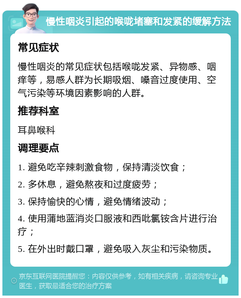 慢性咽炎引起的喉咙堵塞和发紧的缓解方法 常见症状 慢性咽炎的常见症状包括喉咙发紧、异物感、咽痒等，易感人群为长期吸烟、嗓音过度使用、空气污染等环境因素影响的人群。 推荐科室 耳鼻喉科 调理要点 1. 避免吃辛辣刺激食物，保持清淡饮食； 2. 多休息，避免熬夜和过度疲劳； 3. 保持愉快的心情，避免情绪波动； 4. 使用蒲地蓝消炎口服液和西吡氯铵含片进行治疗； 5. 在外出时戴口罩，避免吸入灰尘和污染物质。