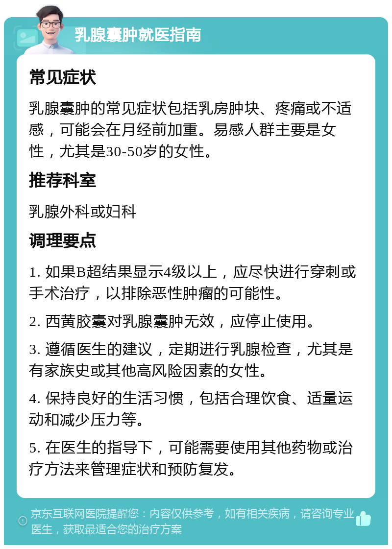 乳腺囊肿就医指南 常见症状 乳腺囊肿的常见症状包括乳房肿块、疼痛或不适感，可能会在月经前加重。易感人群主要是女性，尤其是30-50岁的女性。 推荐科室 乳腺外科或妇科 调理要点 1. 如果B超结果显示4级以上，应尽快进行穿刺或手术治疗，以排除恶性肿瘤的可能性。 2. 西黄胶囊对乳腺囊肿无效，应停止使用。 3. 遵循医生的建议，定期进行乳腺检查，尤其是有家族史或其他高风险因素的女性。 4. 保持良好的生活习惯，包括合理饮食、适量运动和减少压力等。 5. 在医生的指导下，可能需要使用其他药物或治疗方法来管理症状和预防复发。