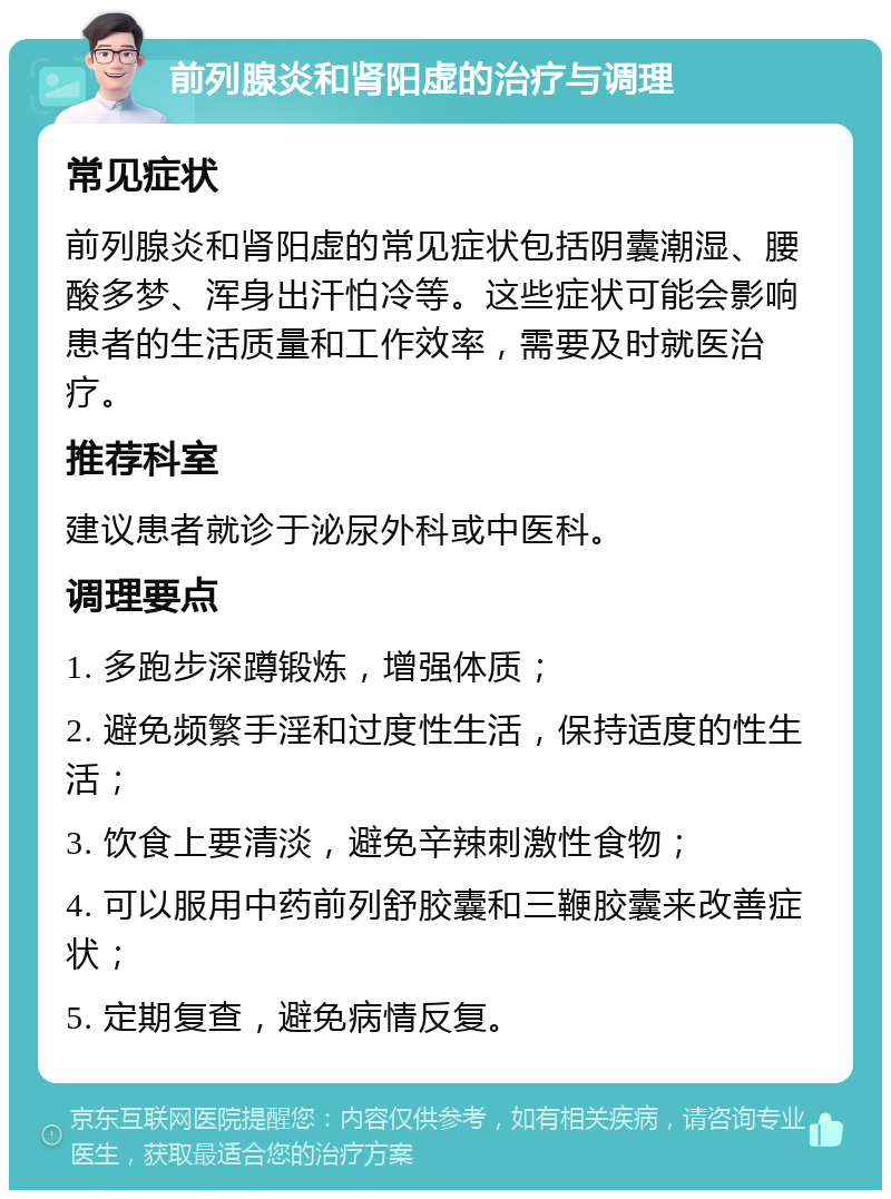 前列腺炎和肾阳虚的治疗与调理 常见症状 前列腺炎和肾阳虚的常见症状包括阴囊潮湿、腰酸多梦、浑身出汗怕冷等。这些症状可能会影响患者的生活质量和工作效率，需要及时就医治疗。 推荐科室 建议患者就诊于泌尿外科或中医科。 调理要点 1. 多跑步深蹲锻炼，增强体质； 2. 避免频繁手淫和过度性生活，保持适度的性生活； 3. 饮食上要清淡，避免辛辣刺激性食物； 4. 可以服用中药前列舒胶囊和三鞭胶囊来改善症状； 5. 定期复查，避免病情反复。