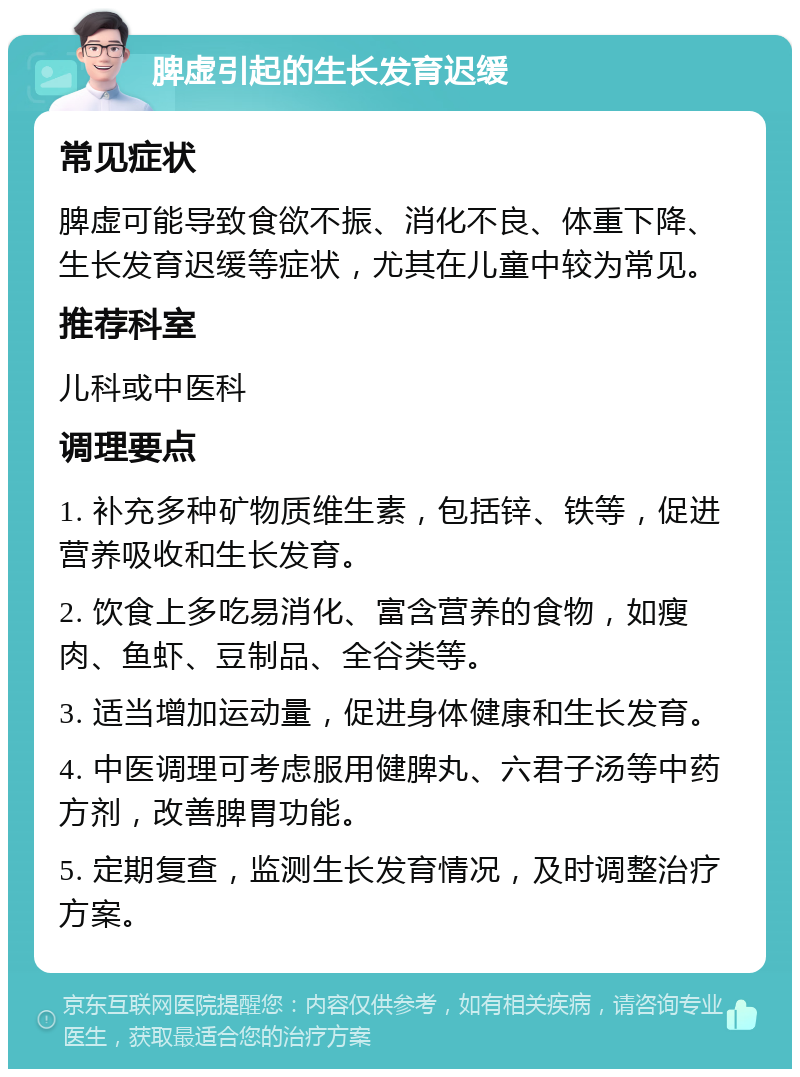 脾虚引起的生长发育迟缓 常见症状 脾虚可能导致食欲不振、消化不良、体重下降、生长发育迟缓等症状，尤其在儿童中较为常见。 推荐科室 儿科或中医科 调理要点 1. 补充多种矿物质维生素，包括锌、铁等，促进营养吸收和生长发育。 2. 饮食上多吃易消化、富含营养的食物，如瘦肉、鱼虾、豆制品、全谷类等。 3. 适当增加运动量，促进身体健康和生长发育。 4. 中医调理可考虑服用健脾丸、六君子汤等中药方剂，改善脾胃功能。 5. 定期复查，监测生长发育情况，及时调整治疗方案。