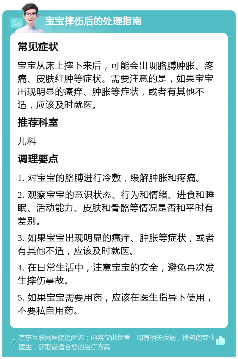 宝宝摔伤后的处理指南 常见症状 宝宝从床上摔下来后，可能会出现胳膊肿胀、疼痛、皮肤红肿等症状。需要注意的是，如果宝宝出现明显的瘙痒、肿胀等症状，或者有其他不适，应该及时就医。 推荐科室 儿科 调理要点 1. 对宝宝的胳膊进行冷敷，缓解肿胀和疼痛。 2. 观察宝宝的意识状态、行为和情绪、进食和睡眠、活动能力、皮肤和骨骼等情况是否和平时有差别。 3. 如果宝宝出现明显的瘙痒、肿胀等症状，或者有其他不适，应该及时就医。 4. 在日常生活中，注意宝宝的安全，避免再次发生摔伤事故。 5. 如果宝宝需要用药，应该在医生指导下使用，不要私自用药。