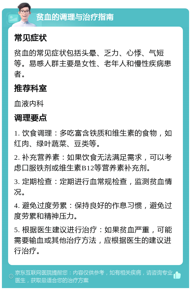 贫血的调理与治疗指南 常见症状 贫血的常见症状包括头晕、乏力、心悸、气短等。易感人群主要是女性、老年人和慢性疾病患者。 推荐科室 血液内科 调理要点 1. 饮食调理：多吃富含铁质和维生素的食物，如红肉、绿叶蔬菜、豆类等。 2. 补充营养素：如果饮食无法满足需求，可以考虑口服铁剂或维生素B12等营养素补充剂。 3. 定期检查：定期进行血常规检查，监测贫血情况。 4. 避免过度劳累：保持良好的作息习惯，避免过度劳累和精神压力。 5. 根据医生建议进行治疗：如果贫血严重，可能需要输血或其他治疗方法，应根据医生的建议进行治疗。