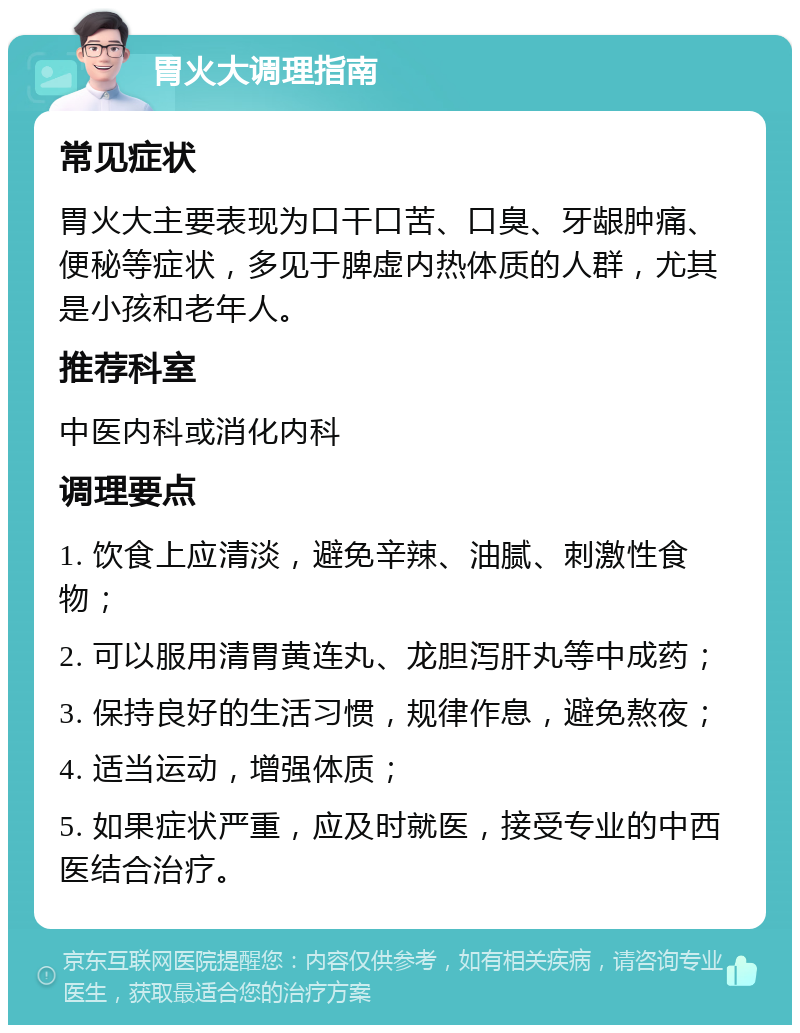 胃火大调理指南 常见症状 胃火大主要表现为口干口苦、口臭、牙龈肿痛、便秘等症状，多见于脾虚内热体质的人群，尤其是小孩和老年人。 推荐科室 中医内科或消化内科 调理要点 1. 饮食上应清淡，避免辛辣、油腻、刺激性食物； 2. 可以服用清胃黄连丸、龙胆泻肝丸等中成药； 3. 保持良好的生活习惯，规律作息，避免熬夜； 4. 适当运动，增强体质； 5. 如果症状严重，应及时就医，接受专业的中西医结合治疗。