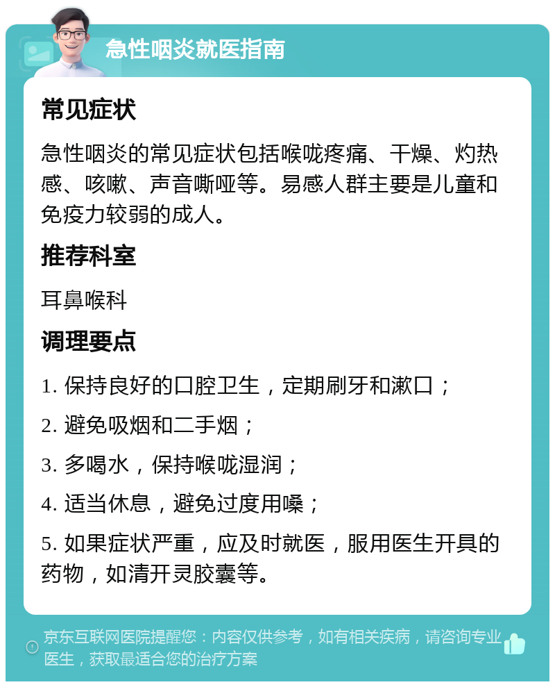 急性咽炎就医指南 常见症状 急性咽炎的常见症状包括喉咙疼痛、干燥、灼热感、咳嗽、声音嘶哑等。易感人群主要是儿童和免疫力较弱的成人。 推荐科室 耳鼻喉科 调理要点 1. 保持良好的口腔卫生，定期刷牙和漱口； 2. 避免吸烟和二手烟； 3. 多喝水，保持喉咙湿润； 4. 适当休息，避免过度用嗓； 5. 如果症状严重，应及时就医，服用医生开具的药物，如清开灵胶囊等。