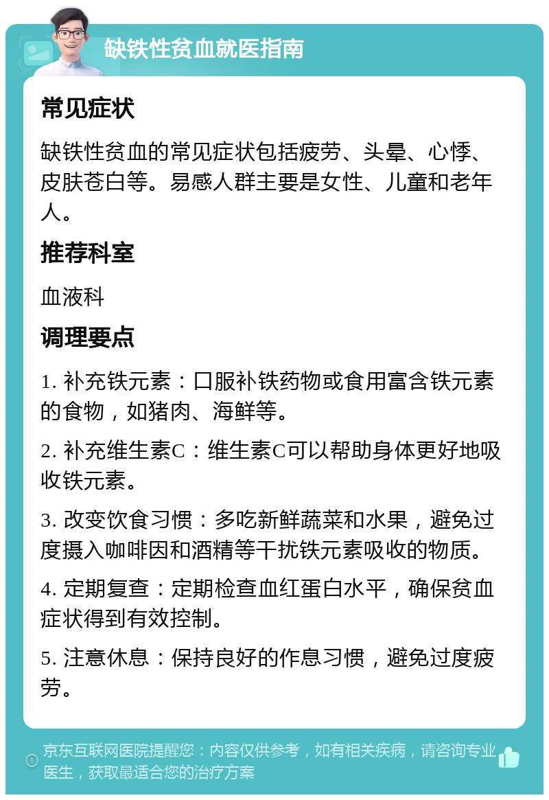 缺铁性贫血就医指南 常见症状 缺铁性贫血的常见症状包括疲劳、头晕、心悸、皮肤苍白等。易感人群主要是女性、儿童和老年人。 推荐科室 血液科 调理要点 1. 补充铁元素：口服补铁药物或食用富含铁元素的食物，如猪肉、海鲜等。 2. 补充维生素C：维生素C可以帮助身体更好地吸收铁元素。 3. 改变饮食习惯：多吃新鲜蔬菜和水果，避免过度摄入咖啡因和酒精等干扰铁元素吸收的物质。 4. 定期复查：定期检查血红蛋白水平，确保贫血症状得到有效控制。 5. 注意休息：保持良好的作息习惯，避免过度疲劳。