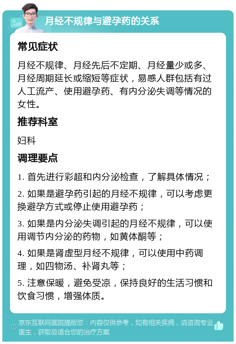 月经不规律与避孕药的关系 常见症状 月经不规律、月经先后不定期、月经量少或多、月经周期延长或缩短等症状，易感人群包括有过人工流产、使用避孕药、有内分泌失调等情况的女性。 推荐科室 妇科 调理要点 1. 首先进行彩超和内分泌检查，了解具体情况； 2. 如果是避孕药引起的月经不规律，可以考虑更换避孕方式或停止使用避孕药； 3. 如果是内分泌失调引起的月经不规律，可以使用调节内分泌的药物，如黄体酮等； 4. 如果是肾虚型月经不规律，可以使用中药调理，如四物汤、补肾丸等； 5. 注意保暖，避免受凉，保持良好的生活习惯和饮食习惯，增强体质。