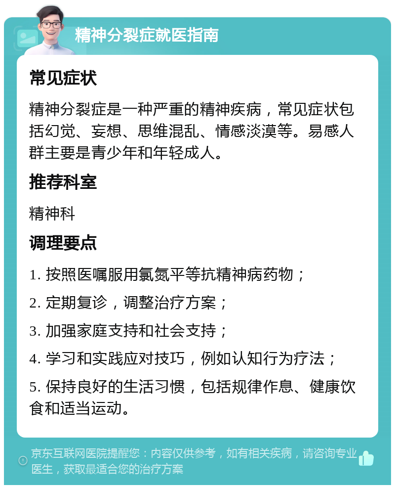 精神分裂症就医指南 常见症状 精神分裂症是一种严重的精神疾病，常见症状包括幻觉、妄想、思维混乱、情感淡漠等。易感人群主要是青少年和年轻成人。 推荐科室 精神科 调理要点 1. 按照医嘱服用氯氮平等抗精神病药物； 2. 定期复诊，调整治疗方案； 3. 加强家庭支持和社会支持； 4. 学习和实践应对技巧，例如认知行为疗法； 5. 保持良好的生活习惯，包括规律作息、健康饮食和适当运动。