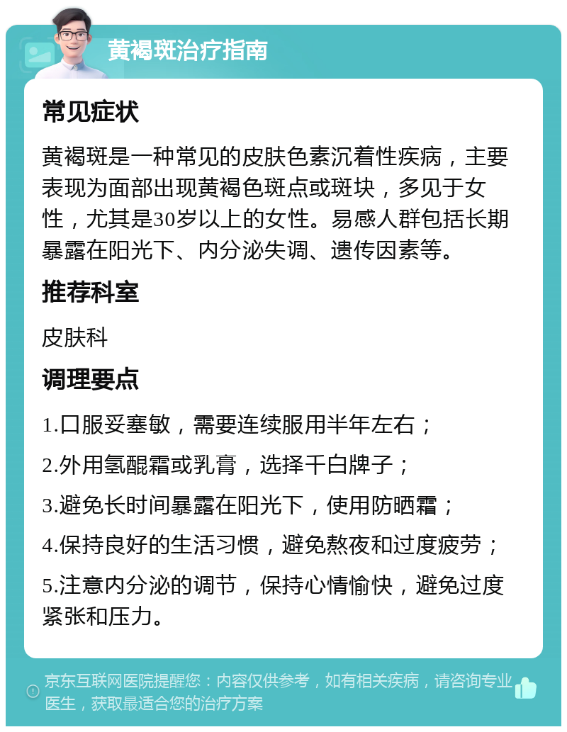 黄褐斑治疗指南 常见症状 黄褐斑是一种常见的皮肤色素沉着性疾病，主要表现为面部出现黄褐色斑点或斑块，多见于女性，尤其是30岁以上的女性。易感人群包括长期暴露在阳光下、内分泌失调、遗传因素等。 推荐科室 皮肤科 调理要点 1.口服妥塞敏，需要连续服用半年左右； 2.外用氢醌霜或乳膏，选择千白牌子； 3.避免长时间暴露在阳光下，使用防晒霜； 4.保持良好的生活习惯，避免熬夜和过度疲劳； 5.注意内分泌的调节，保持心情愉快，避免过度紧张和压力。