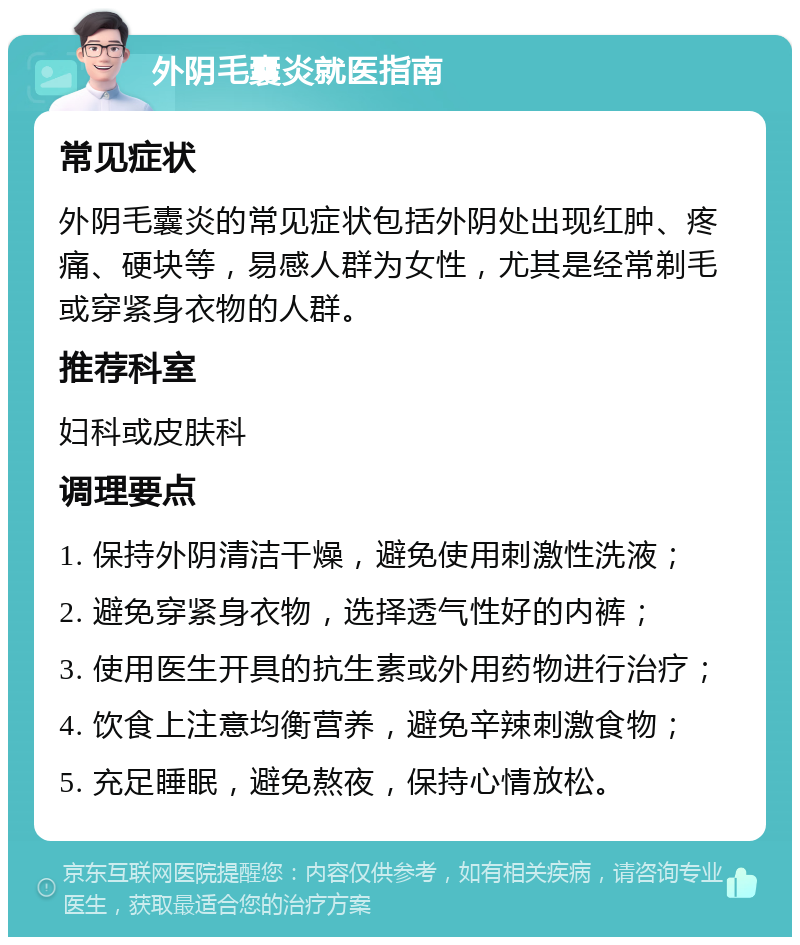 外阴毛囊炎就医指南 常见症状 外阴毛囊炎的常见症状包括外阴处出现红肿、疼痛、硬块等，易感人群为女性，尤其是经常剃毛或穿紧身衣物的人群。 推荐科室 妇科或皮肤科 调理要点 1. 保持外阴清洁干燥，避免使用刺激性洗液； 2. 避免穿紧身衣物，选择透气性好的内裤； 3. 使用医生开具的抗生素或外用药物进行治疗； 4. 饮食上注意均衡营养，避免辛辣刺激食物； 5. 充足睡眠，避免熬夜，保持心情放松。