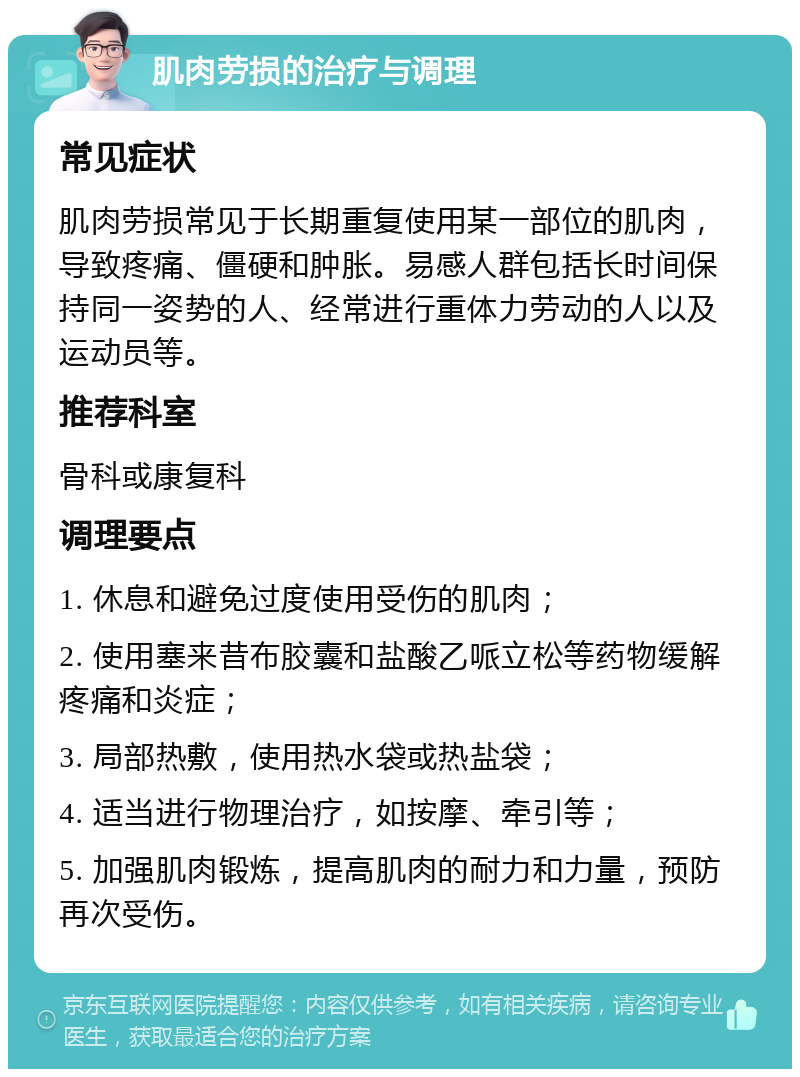 肌肉劳损的治疗与调理 常见症状 肌肉劳损常见于长期重复使用某一部位的肌肉，导致疼痛、僵硬和肿胀。易感人群包括长时间保持同一姿势的人、经常进行重体力劳动的人以及运动员等。 推荐科室 骨科或康复科 调理要点 1. 休息和避免过度使用受伤的肌肉； 2. 使用塞来昔布胶囊和盐酸乙哌立松等药物缓解疼痛和炎症； 3. 局部热敷，使用热水袋或热盐袋； 4. 适当进行物理治疗，如按摩、牵引等； 5. 加强肌肉锻炼，提高肌肉的耐力和力量，预防再次受伤。