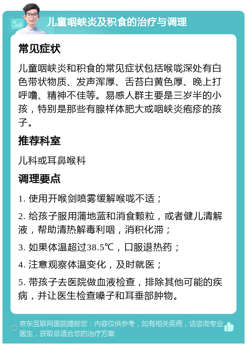 儿童咽峡炎及积食的治疗与调理 常见症状 儿童咽峡炎和积食的常见症状包括喉咙深处有白色带状物质、发声浑厚、舌苔白黄色厚、晚上打呼噜、精神不佳等。易感人群主要是三岁半的小孩，特别是那些有腺样体肥大或咽峡炎疱疹的孩子。 推荐科室 儿科或耳鼻喉科 调理要点 1. 使用开喉剑喷雾缓解喉咙不适； 2. 给孩子服用蒲地蓝和消食颗粒，或者健儿清解液，帮助清热解毒利咽，消积化滞； 3. 如果体温超过38.5℃，口服退热药； 4. 注意观察体温变化，及时就医； 5. 带孩子去医院做血液检查，排除其他可能的疾病，并让医生检查嗓子和耳垂部肿物。