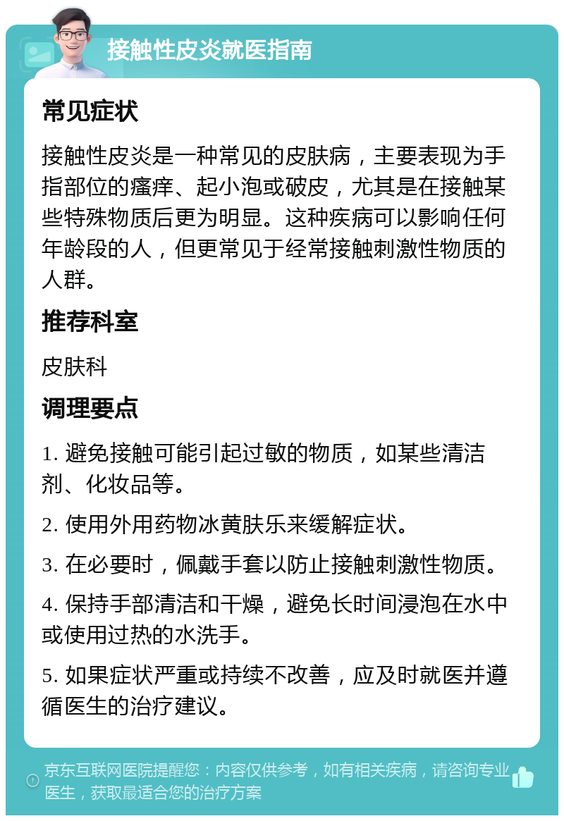 接触性皮炎就医指南 常见症状 接触性皮炎是一种常见的皮肤病，主要表现为手指部位的瘙痒、起小泡或破皮，尤其是在接触某些特殊物质后更为明显。这种疾病可以影响任何年龄段的人，但更常见于经常接触刺激性物质的人群。 推荐科室 皮肤科 调理要点 1. 避免接触可能引起过敏的物质，如某些清洁剂、化妆品等。 2. 使用外用药物冰黄肤乐来缓解症状。 3. 在必要时，佩戴手套以防止接触刺激性物质。 4. 保持手部清洁和干燥，避免长时间浸泡在水中或使用过热的水洗手。 5. 如果症状严重或持续不改善，应及时就医并遵循医生的治疗建议。