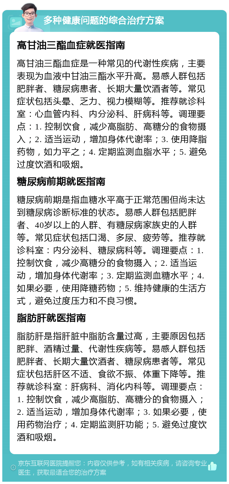 多种健康问题的综合治疗方案 高甘油三酯血症就医指南 高甘油三酯血症是一种常见的代谢性疾病，主要表现为血液中甘油三酯水平升高。易感人群包括肥胖者、糖尿病患者、长期大量饮酒者等。常见症状包括头晕、乏力、视力模糊等。推荐就诊科室：心血管内科、内分泌科、肝病科等。调理要点：1. 控制饮食，减少高脂肪、高糖分的食物摄入；2. 适当运动，增加身体代谢率；3. 使用降脂药物，如力平之；4. 定期监测血脂水平；5. 避免过度饮酒和吸烟。 糖尿病前期就医指南 糖尿病前期是指血糖水平高于正常范围但尚未达到糖尿病诊断标准的状态。易感人群包括肥胖者、40岁以上的人群、有糖尿病家族史的人群等。常见症状包括口渴、多尿、疲劳等。推荐就诊科室：内分泌科、糖尿病科等。调理要点：1. 控制饮食，减少高糖分的食物摄入；2. 适当运动，增加身体代谢率；3. 定期监测血糖水平；4. 如果必要，使用降糖药物；5. 维持健康的生活方式，避免过度压力和不良习惯。 脂肪肝就医指南 脂肪肝是指肝脏中脂肪含量过高，主要原因包括肥胖、酒精过量、代谢性疾病等。易感人群包括肥胖者、长期大量饮酒者、糖尿病患者等。常见症状包括肝区不适、食欲不振、体重下降等。推荐就诊科室：肝病科、消化内科等。调理要点：1. 控制饮食，减少高脂肪、高糖分的食物摄入；2. 适当运动，增加身体代谢率；3. 如果必要，使用药物治疗；4. 定期监测肝功能；5. 避免过度饮酒和吸烟。