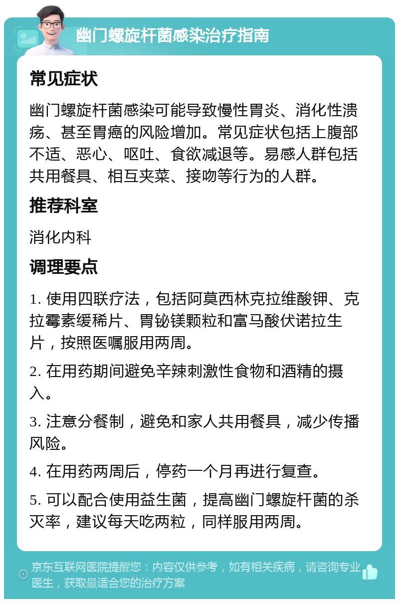 幽门螺旋杆菌感染治疗指南 常见症状 幽门螺旋杆菌感染可能导致慢性胃炎、消化性溃疡、甚至胃癌的风险增加。常见症状包括上腹部不适、恶心、呕吐、食欲减退等。易感人群包括共用餐具、相互夹菜、接吻等行为的人群。 推荐科室 消化内科 调理要点 1. 使用四联疗法，包括阿莫西林克拉维酸钾、克拉霉素缓稀片、胃铋镁颗粒和富马酸伏诺拉生片，按照医嘱服用两周。 2. 在用药期间避免辛辣刺激性食物和酒精的摄入。 3. 注意分餐制，避免和家人共用餐具，减少传播风险。 4. 在用药两周后，停药一个月再进行复查。 5. 可以配合使用益生菌，提高幽门螺旋杆菌的杀灭率，建议每天吃两粒，同样服用两周。