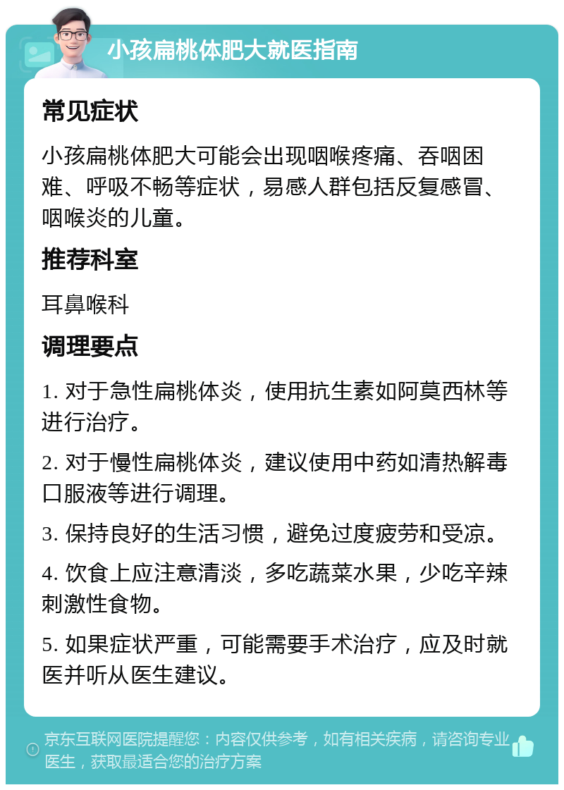 小孩扁桃体肥大就医指南 常见症状 小孩扁桃体肥大可能会出现咽喉疼痛、吞咽困难、呼吸不畅等症状，易感人群包括反复感冒、咽喉炎的儿童。 推荐科室 耳鼻喉科 调理要点 1. 对于急性扁桃体炎，使用抗生素如阿莫西林等进行治疗。 2. 对于慢性扁桃体炎，建议使用中药如清热解毒口服液等进行调理。 3. 保持良好的生活习惯，避免过度疲劳和受凉。 4. 饮食上应注意清淡，多吃蔬菜水果，少吃辛辣刺激性食物。 5. 如果症状严重，可能需要手术治疗，应及时就医并听从医生建议。