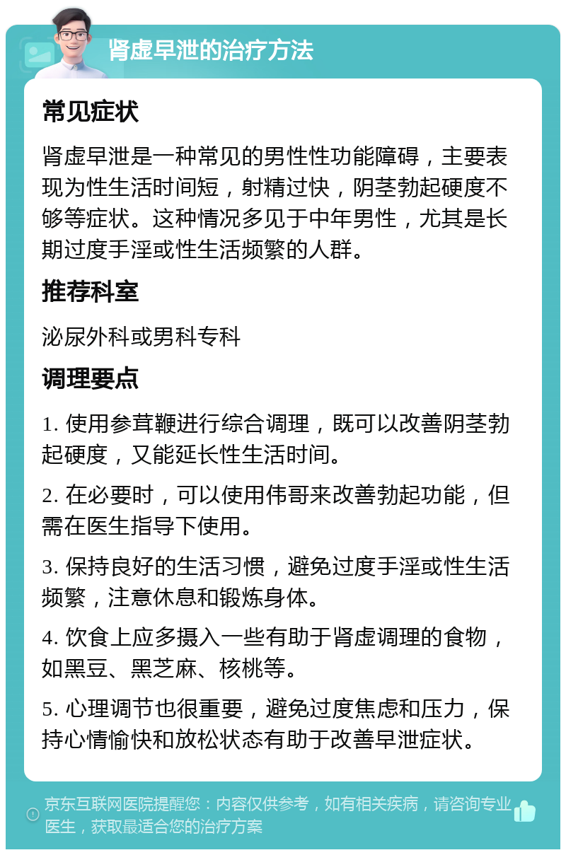 肾虚早泄的治疗方法 常见症状 肾虚早泄是一种常见的男性性功能障碍，主要表现为性生活时间短，射精过快，阴茎勃起硬度不够等症状。这种情况多见于中年男性，尤其是长期过度手淫或性生活频繁的人群。 推荐科室 泌尿外科或男科专科 调理要点 1. 使用参茸鞭进行综合调理，既可以改善阴茎勃起硬度，又能延长性生活时间。 2. 在必要时，可以使用伟哥来改善勃起功能，但需在医生指导下使用。 3. 保持良好的生活习惯，避免过度手淫或性生活频繁，注意休息和锻炼身体。 4. 饮食上应多摄入一些有助于肾虚调理的食物，如黑豆、黑芝麻、核桃等。 5. 心理调节也很重要，避免过度焦虑和压力，保持心情愉快和放松状态有助于改善早泄症状。