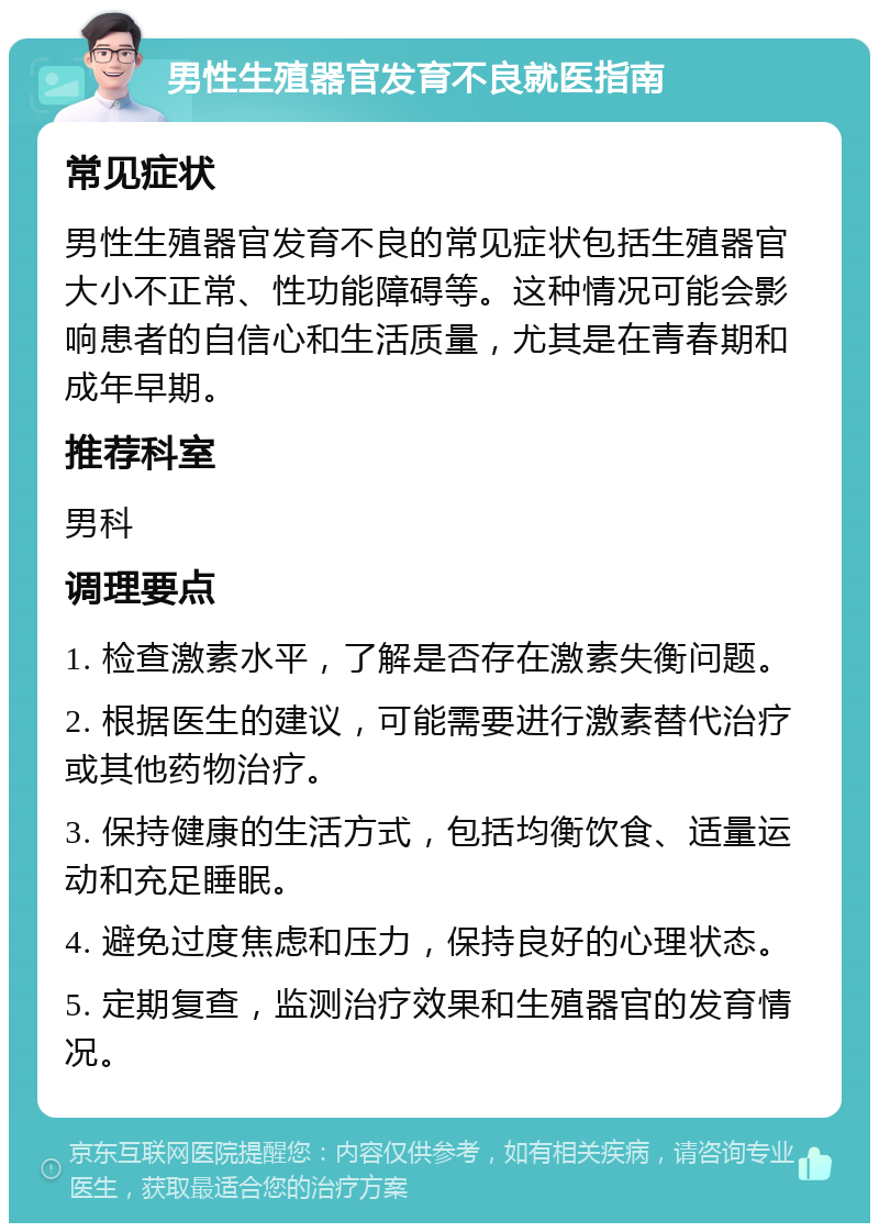 男性生殖器官发育不良就医指南 常见症状 男性生殖器官发育不良的常见症状包括生殖器官大小不正常、性功能障碍等。这种情况可能会影响患者的自信心和生活质量，尤其是在青春期和成年早期。 推荐科室 男科 调理要点 1. 检查激素水平，了解是否存在激素失衡问题。 2. 根据医生的建议，可能需要进行激素替代治疗或其他药物治疗。 3. 保持健康的生活方式，包括均衡饮食、适量运动和充足睡眠。 4. 避免过度焦虑和压力，保持良好的心理状态。 5. 定期复查，监测治疗效果和生殖器官的发育情况。