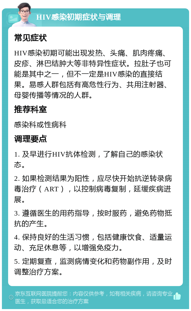 HIV感染初期症状与调理 常见症状 HIV感染初期可能出现发热、头痛、肌肉疼痛、皮疹、淋巴结肿大等非特异性症状。拉肚子也可能是其中之一，但不一定是HIV感染的直接结果。易感人群包括有高危性行为、共用注射器、母婴传播等情况的人群。 推荐科室 感染科或性病科 调理要点 1. 及早进行HIV抗体检测，了解自己的感染状态。 2. 如果检测结果为阳性，应尽快开始抗逆转录病毒治疗（ART），以控制病毒复制，延缓疾病进展。 3. 遵循医生的用药指导，按时服药，避免药物抵抗的产生。 4. 保持良好的生活习惯，包括健康饮食、适量运动、充足休息等，以增强免疫力。 5. 定期复查，监测病情变化和药物副作用，及时调整治疗方案。